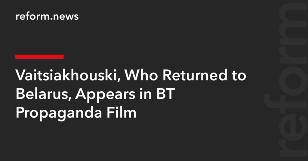 Vaitsiakhouski Features in BT Propaganda Film After Return to Belarus